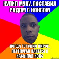 купил муку, поставил рядом с коксом когда готовил пирог, перепутал пакеты и насыпал кокс