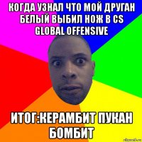 когда узнал что мой друган белый выбил нож в cs global offensive итог:керамбит пукан бомбит