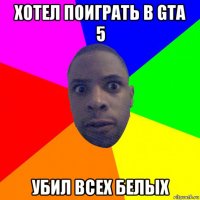 хотел поиграть в gta 5 убил всех белых