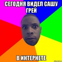 сегодня видел сашу грей в интернете