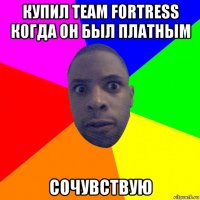 купил team fortress когда он был платным сочувствую