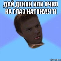 дай деняк или очко на глаз натяну!!111 