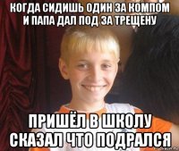 когда сидишь один за компом и папа дал под за трещену пришёл в школу сказал что подрался