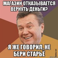 магазин отказывается вернуть деньги? я же говорил, не бери старьё