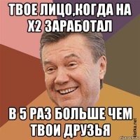 твое лицо,когда на x2 заработал в 5 раз больше чем твои друзья