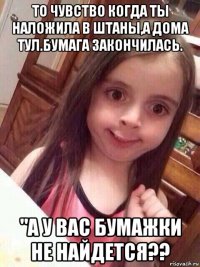 то чувство когда ты наложила в штаны,а дома тул.бумага закончилась. "а у вас бумажки не найдется??