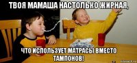 твоя мамаша настолько жирная, что использует матрасы вместо тампонов!