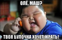 олё, маш? твоя булочка хочет жрать!