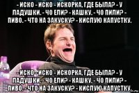 - иско - иско - искорка, где была? - у ладушки. - чо ели? - кашку. - чо пили? - пиво. - что на закуску? - кислую капустку. - иско - иско - искорка, где была? - у ладушки. - чо ели? - кашку. - чо пили? - пиво. - что на закуску? - кислую капустку.