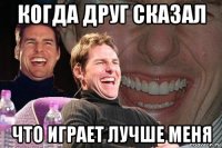 когда друг сказал что играет лучше меня