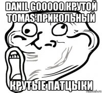 danil gooooo крутой tomas прикольный крутые патцыки