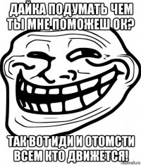 дайка подумать чем ты мне поможеш ок? так вот иди и отомсти всем кто движется!