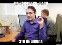 ма конфетка...Вася ЭТО НЕ ШКОЛА