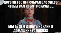 дорогие гости я собрал вас здесь чтобы вам кое-что сказать... мы будем делать кокаин в домашних условиях