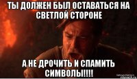 ты должен был оставаться на светлой стороне а не дрочить и спамить символы!!!!