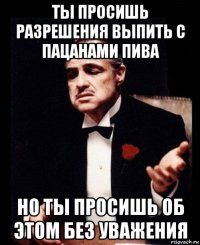 ты просишь разрешения выпить с пацанами пива но ты просишь об этом без уважения