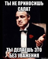 ты не приносишь салат ты делаешь это без уважения