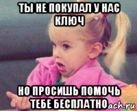 ты не покупал у нас ключ но просишь помочь тебе бесплатно