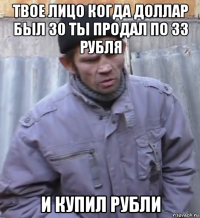 твое лицо когда доллар был 30 ты продал по 33 рубля и купил рубли