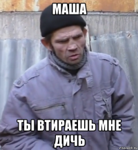 маша ты втираешь мне дичь