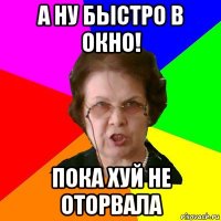 а ну быстро в окно! пока хуй не оторвала