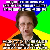 сегодне на уроке химии мы выучим взрывчитые вещества и проведем несколько опытов но если кто-то из вас решит школу рвануть то поставлю годовую единицу и родителей ко мне домой