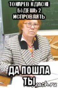 токарев к даске будешь 2 испровлять да пошла ты