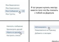 Я тут решил купить люстру вместо того что бы поехать с тобой на Дэдпула