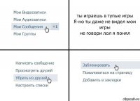 ты играешь в тупые игры
Я-но ты даже не видел мои игры
не говори лол я понял