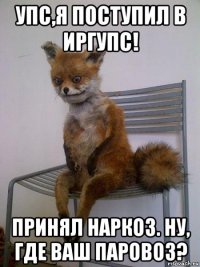 упс,я поступил в иргупс! принял наркоз. ну, где ваш паровоз?