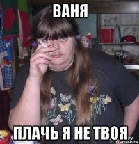 ваня плачь я не твоя
