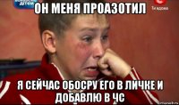 он меня проазотил я сейчас обосру его в личке и добавлю в чс