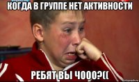 когда в группе нет активности ребят вы чооо?((