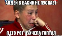 авдей в басик не пускает я его рот чухчела топтал