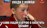 уходи с компа! сама ухади! я играю в капатиль анлайн!