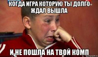 когда игра которую ты долго ждал вышла и не пошла на твой комп