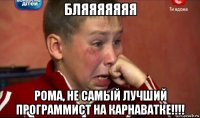 бляяяяяяя рома, не самый лучший программист на карнаватке!!!!