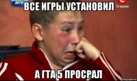 все игры установил а гта 5 просрал
