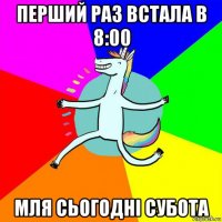 перший раз встала в 8:00 мля сьогодні субота