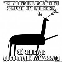 *сижу в туалете такой* и тут замечаю что тулки нету, эй чел будь добо-подай бумажку :3