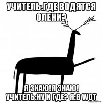 учитель:где водятся олени? я знаю!я знаю! учитель:ну и где? я:в wot