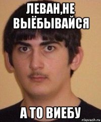 леван,не выёбывайся а то виебу