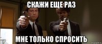 скажи еще раз мне только спросить