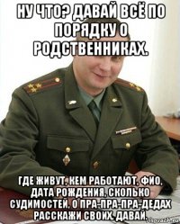 ну что? давай всё по порядку о родственниках. где живут, кем работают, фио, дата рождения, сколько судимостей, о пра-пра-пра-дедах расскажи своих. давай.