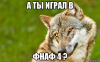 а ты играл в фнаф 4 ?