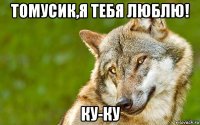 томусик,я тебя люблю! ку-ку