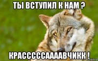 ты вступил к нам ? красссссаааавчикк !