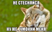 не стесняйся ну же , чмокни меня