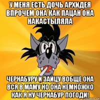 у меня есть дочь архидея впрочем она как пацан она накастыляла чернабуру и зайцу вобще она вся в маму но она немножко как я ну чернабур погоди!