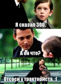 Я сказал 300. А он что? Отсоси у тракториста. :(